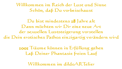 
Willkommen im Reich der Lust und Sinne
Sch&ouml;n, da&szlig; du vorbeischaust

Du bist mindestens 18 Jahre alt
Dann m&ouml;chten wir dir eine neue Art
der sexuellen Luststeigerung vorstellen
die dein erotisches Pathos einzigartig ver&auml;ndern wird

1001 Tr&auml;ume k&ouml;nnen in Erf&uuml;llung gehen
La&szlig; deiner Phantasie freien Lauf

Willkommen bei der dildo factory
